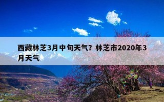 西藏林芝3月中旬天气？林芝市2020年3月天气