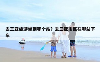 去三亚旅游坐到哪个站？去三亚市区在哪站下车