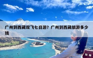 广州到西藏双飞七日游？广州到西藏旅游多少钱