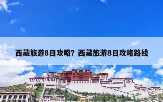 西藏旅游8日攻略？西藏旅游8日攻略路线