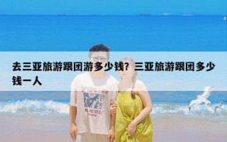 去三亚旅游跟团游多少钱？三亚旅游跟团多少钱一人