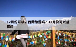 12月份可以去西藏旅游吗？12月份可以进藏吗