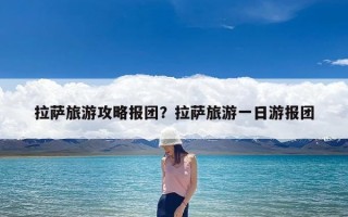 拉萨旅游攻略报团？拉萨旅游一日游报团