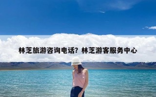 林芝旅游咨询电话？林芝游客服务中心