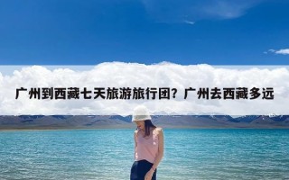 广州到西藏七天旅游旅行团？广州去西藏多远