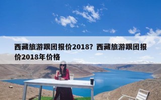 西藏旅游跟团报价2018？西藏旅游跟团报价2018年价格