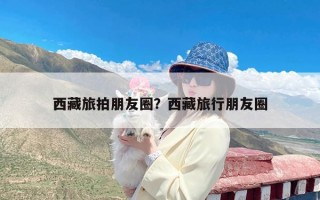 西藏旅拍朋友圈？西藏旅行朋友圈