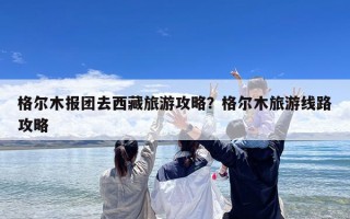 格尔木报团去西藏旅游攻略？格尔木旅游线路攻略