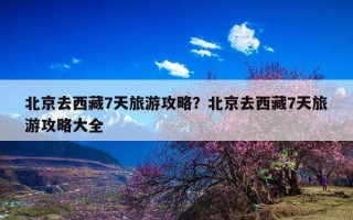 北京去西藏7天旅游攻略？北京去西藏7天旅游攻略大全