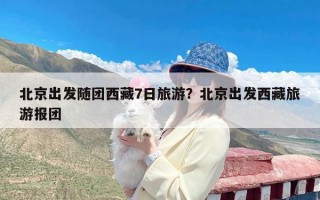 北京出发随团西藏7日旅游？北京出发西藏旅游报团