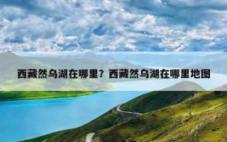 西藏然乌湖在哪里？西藏然乌湖在哪里地图