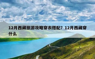 12月西藏旅游攻略穿衣搭配？12月西藏穿什么