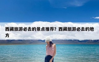 西藏旅游必去的景点推荐？西藏旅游必去的地方