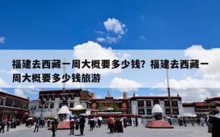 福建去西藏一周大概要多少钱？福建去西藏一周大概要多少钱旅游