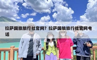 拉萨国旅旅行社官网？拉萨国旅旅行社官网电话