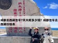 成都去西藏包车7天大概多少钱？成都包车去西藏价格表