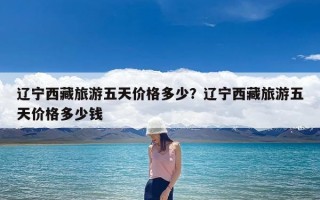 辽宁西藏旅游五天价格多少？辽宁西藏旅游五天价格多少钱