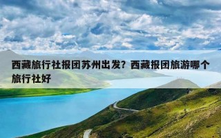 西藏旅行社报团苏州出发？西藏报团旅游哪个旅行社好