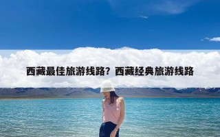 西藏最佳旅游线路？西藏经典旅游线路