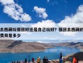 去西藏玩报团好还是自己玩好？报团去西藏的费用是多少