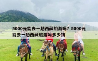 5000元能去一趟西藏旅游吗？5000元能去一趟西藏旅游吗多少钱