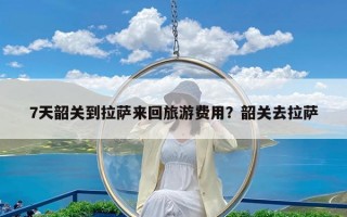 7天韶关到拉萨来回旅游费用？韶关去拉萨