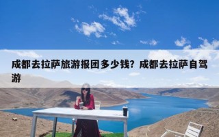 成都去拉萨旅游报团多少钱？成都去拉萨自驾游