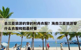 去三亚旅游的穿的时尚衣服？海南三亚旅游穿什么衣服和鞋最好看