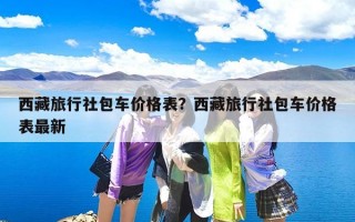 西藏旅行社包车价格表？西藏旅行社包车价格表最新