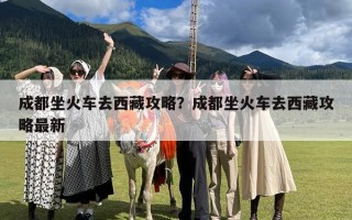 成都坐火车去西藏攻略？成都坐火车去西藏攻略最新