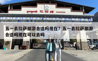 五一去拉萨旅游合适吗现在？五一去拉萨旅游合适吗现在可以去吗