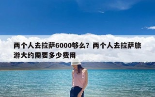 两个人去拉萨6000够么？两个人去拉萨旅游大约需要多少费用