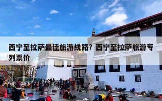 西宁至拉萨最佳旅游线路？西宁至拉萨旅游专列票价