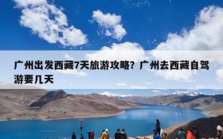 广州出发西藏7天旅游攻略？广州去西藏自驾游要几天