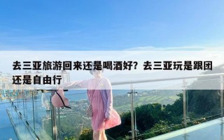 去三亚旅游回来还是喝酒好？去三亚玩是跟团还是自由行