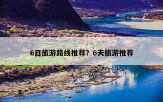 6日旅游路线推荐？6天旅游推荐