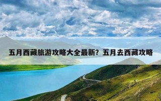 五月西藏旅游攻略大全最新？五月去西藏攻略