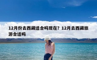 12月份去西藏适合吗现在？12月去西藏旅游合适吗