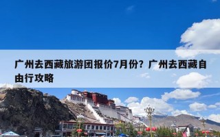 广州去西藏旅游团报价7月份？广州去西藏自由行攻略