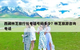 西藏林芝旅行社电话号码多少？林芝旅游咨询电话