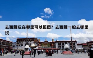 去西藏玩在哪里可以报团？去西藏一般去哪里玩