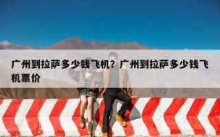 广州到拉萨多少钱飞机？广州到拉萨多少钱飞机票价