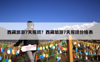 西藏旅游7天报团？西藏旅游7天报团价格表