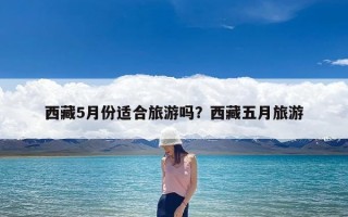 西藏5月份适合旅游吗？西藏五月旅游