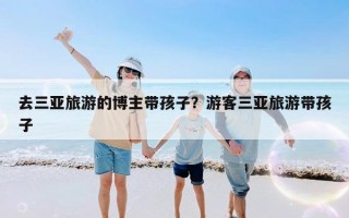 去三亚旅游的博主带孩子？游客三亚旅游带孩子