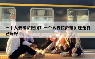 一个人去拉萨报团？一个人去拉萨报团还是自己玩好