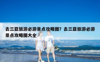 去三亚旅游必游景点攻略图？去三亚旅游必游景点攻略图大全