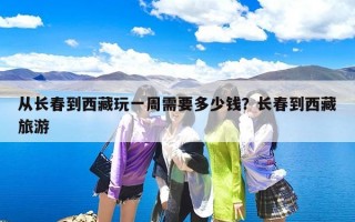 从长春到西藏玩一周需要多少钱？长春到西藏旅游