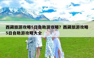 西藏旅游攻略5日自助游攻略？西藏旅游攻略5日自助游攻略大全