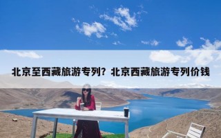 北京至西藏旅游专列？北京西藏旅游专列价钱